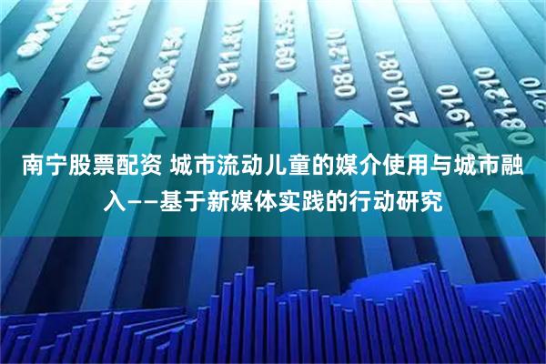 南宁股票配资 城市流动儿童的媒介使用与城市融入——基于新媒体实践的行动研究