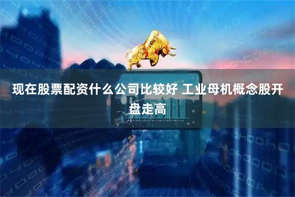 现在股票配资什么公司比较好 工业母机概念股开盘走高