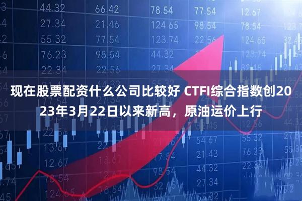 现在股票配资什么公司比较好 CTFI综合指数创2023年3月22日以来新高，原油运价上行