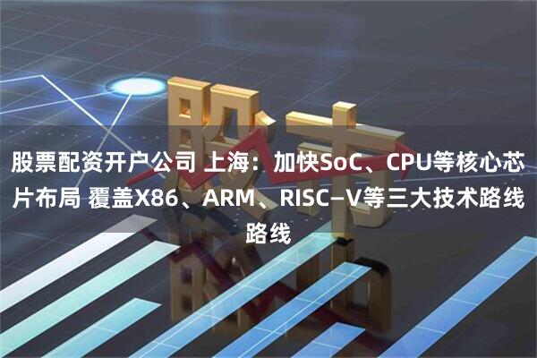 股票配资开户公司 上海：加快SoC、CPU等核心芯片布局 覆盖X86、ARM、RISC—V等三大技术路线
