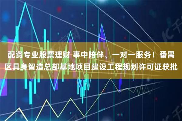 配资专业股票理财 事中陪伴、一对一服务！番禺区具身智造总部基地项目建设工程规划许可证获批