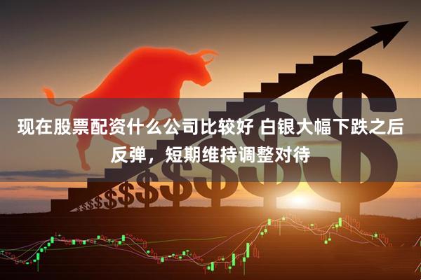 现在股票配资什么公司比较好 白银大幅下跌之后反弹，短期维持调整对待