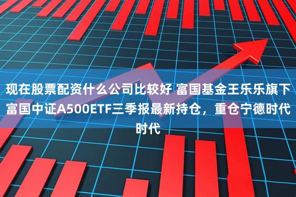 现在股票配资什么公司比较好 富国基金王乐乐旗下富国中证A500ETF三季报最新持仓，重仓宁德时代