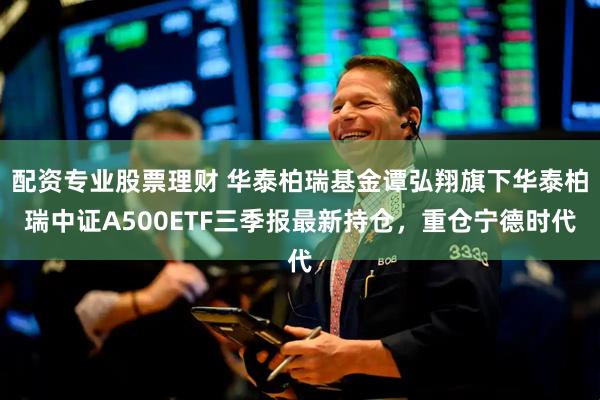 配资专业股票理财 华泰柏瑞基金谭弘翔旗下华泰柏瑞中证A500ETF三季报最新持仓，重仓宁德时代