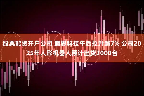 股票配资开户公司 蓝思科技午后拉升超7% 公司2025年人形机器人预计出货3000台