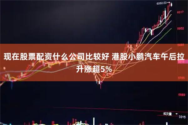 现在股票配资什么公司比较好 港股小鹏汽车午后拉升涨超5%