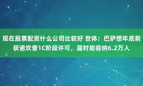 现在股票配资什么公司比较好 世体：巴萨想年底前获诺坎普1C阶段许可，届时能容纳6.2万人
