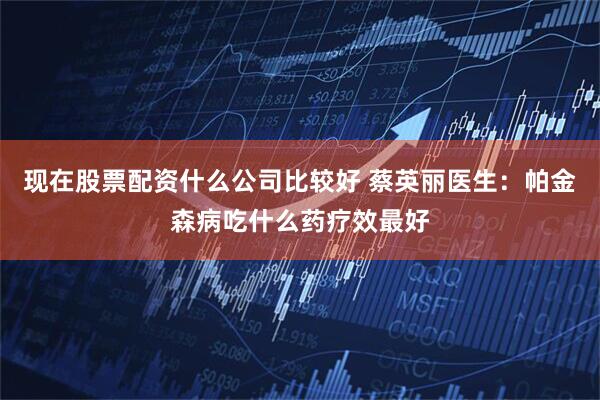 现在股票配资什么公司比较好 蔡英丽医生：帕金森病吃什么药疗效最好