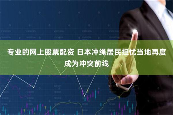 专业的网上股票配资 日本冲绳居民担忧当地再度成为冲突前线