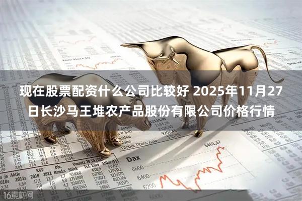 现在股票配资什么公司比较好 2025年11月27日长沙马王堆农产品股份有限公司价格行情