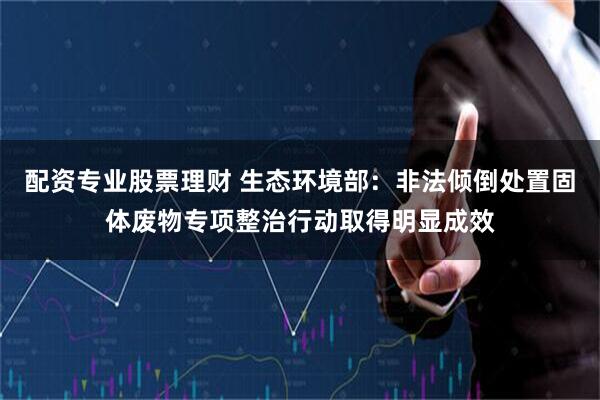 配资专业股票理财 生态环境部：非法倾倒处置固体废物专项整治行动取得明显成效