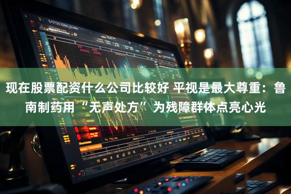 现在股票配资什么公司比较好 平视是最大尊重：鲁南制药用 “无声处方” 为残障群体点亮心光