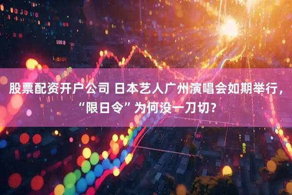 股票配资开户公司 日本艺人广州演唱会如期举行，“限日令”为何没一刀切？