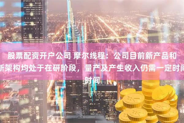股票配资开户公司 摩尔线程：公司目前新产品和新架构均处于在研阶段，量产及产生收入仍需一定时间