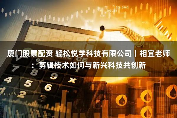 厦门股票配资 轻松悦学科技有限公司丨相宜老师：剪辑技术如何与新兴科技共创新