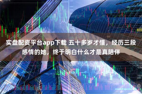 实盘配资平台app下载 五十多岁才懂,经历三段感情的她,终于明白什么才是真陪伴
