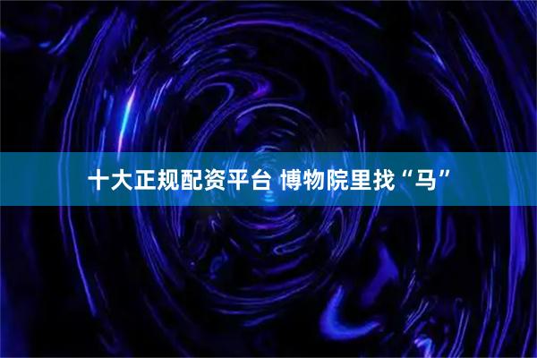 十大正规配资平台 博物院里找“马”