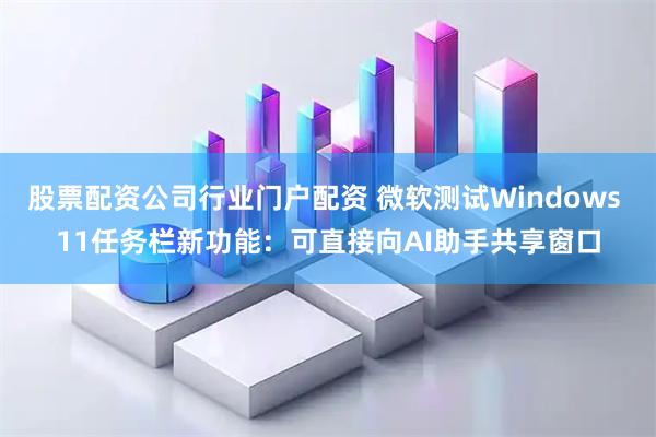 股票配资公司行业门户配资 微软测试Windows 11任务栏新功能：可直接向AI助手共享窗口