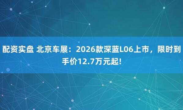 配资实盘 北京车展：2026款深蓝L06上市，限时到手价12.7万元起!