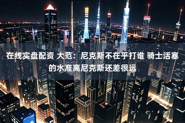 在线实盘配资 大范：尼克斯不在乎打谁 骑士活塞的水准离尼克斯还差很远