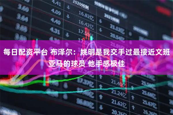 每日配资平台 布泽尔：姚明是我交手过最接近文班亚马的球员 他手感极佳