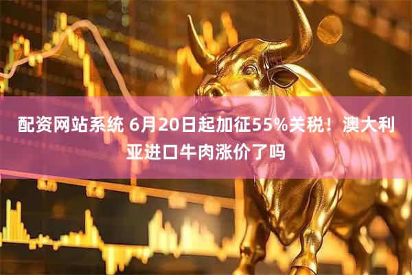 配资网站系统 6月20日起加征55%关税！澳大利亚进口牛肉涨价了吗