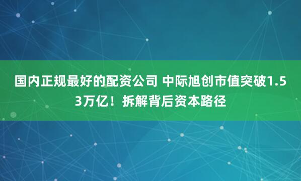 国内正规最好的配资公司 中际旭创市值突破1.53万亿！拆解背后资本路径