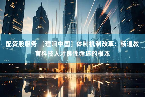 配资股服务 【理响中国】体制机制改革：畅通教育科技人才良性循环的根本