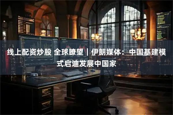 线上配资炒股 全球瞭望｜伊朗媒体：中国基建模式启迪发展中国家