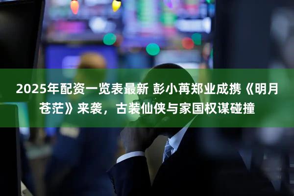 2025年配资一览表最新 彭小苒郑业成携《明月苍茫》来袭，古装仙侠与家国权谋碰撞