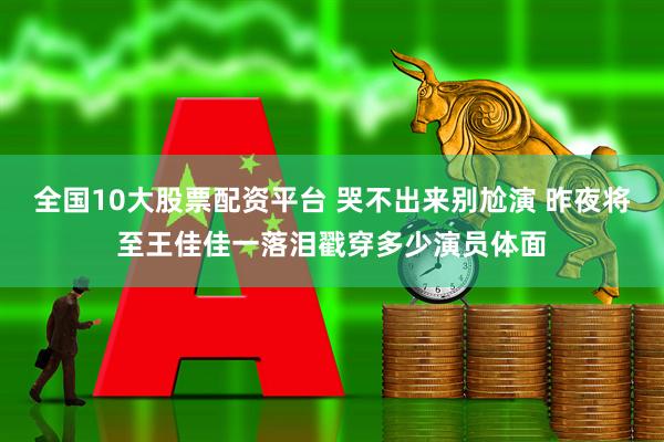 全国10大股票配资平台 哭不出来别尬演 昨夜将至王佳佳一落泪戳穿多少演员体面