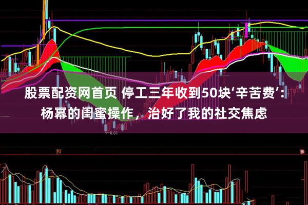 股票配资网首页 停工三年收到50块‘辛苦费’：杨幂的闺蜜操作，治好了我的社交焦虑
