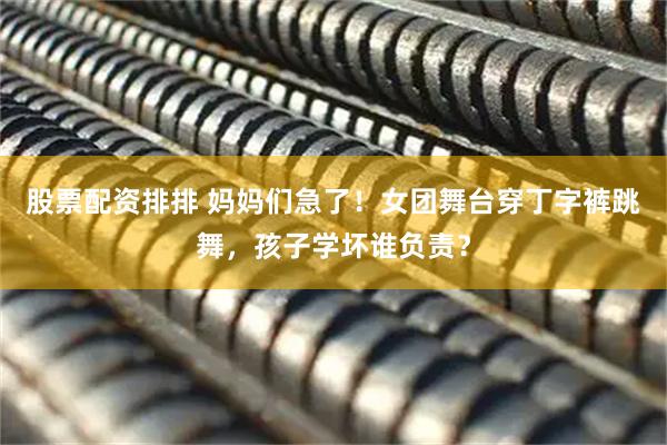 股票配资排排 妈妈们急了！女团舞台穿丁字裤跳舞，孩子学坏谁负责？