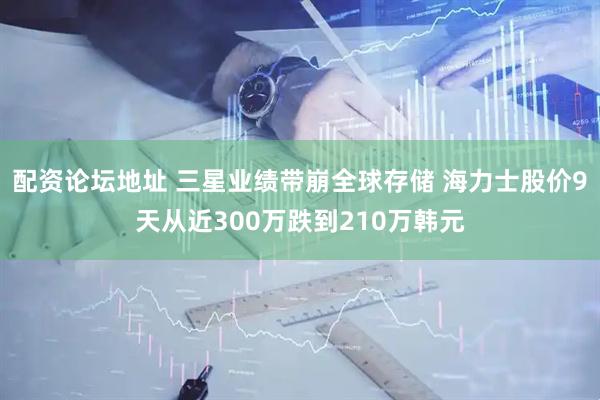 配资论坛地址 三星业绩带崩全球存储 海力士股价9天从近300万跌到210万韩元