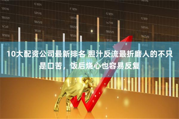 10大配资公司最新排名 胆汁反流最折磨人的不只是口苦，饭后烧心也容易反复