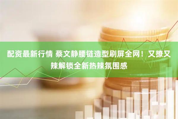 配资最新行情 蔡文静腰链造型刷屏全网！又撩又辣解锁全新热辣氛围感