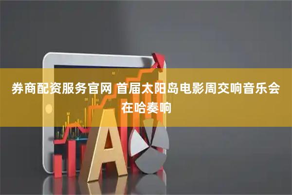 券商配资服务官网 首届太阳岛电影周交响音乐会在哈奏响