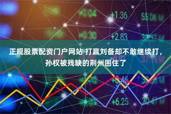 正规股票配资门户网站 打赢刘备却不敢继续打，孙权被残缺的荆州困住了