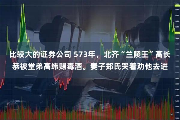 比较大的证券公司 573年，北齐“兰陵王”高长恭被堂弟高纬赐毒酒。妻子郑氏哭着劝他去进