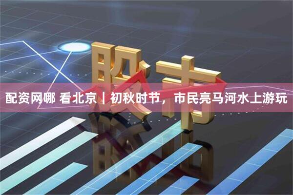 配资网哪 看北京｜初秋时节，市民亮马河水上游玩