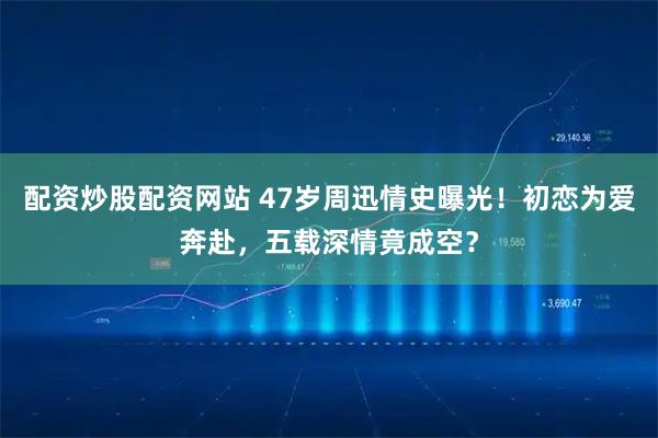 配资炒股配资网站 47岁周迅情史曝光!初恋为爱奔赴,五载深情竟成空?