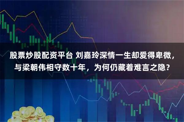 股票炒股配资平台 刘嘉玲深情一生却爱得卑微，与梁朝伟相守数十年，为何仍藏着难言之隐？