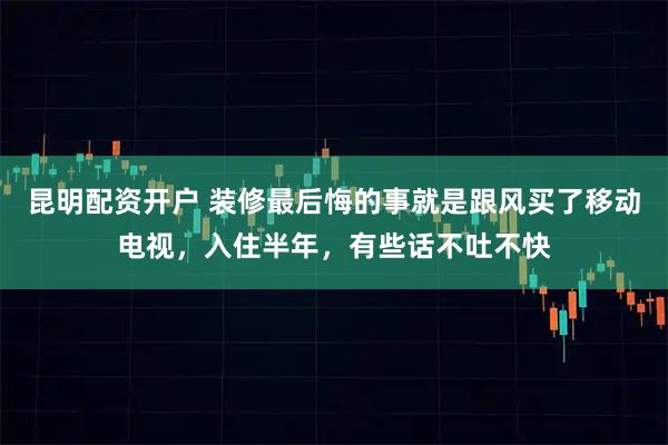 昆明配资开户 装修最后悔的事就是跟风买了移动电视，入住半年，有些话不吐不快