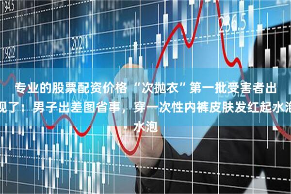 专业的股票配资价格 “次抛衣”第一批受害者出现了：男子出差图省事，穿一次性内裤皮肤发红起水泡