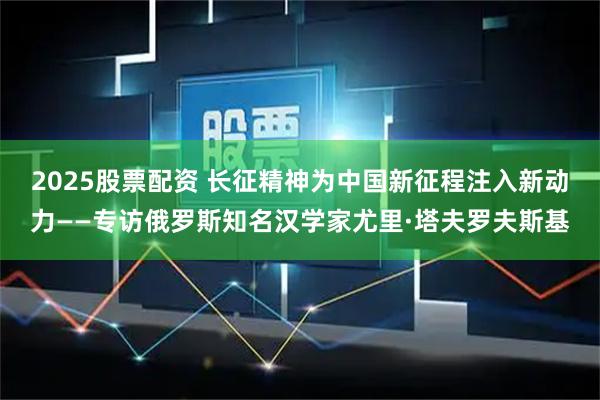 2025股票配资 长征精神为中国新征程注入新动力——专访俄罗斯知名汉学家尤里·塔夫罗夫斯基
