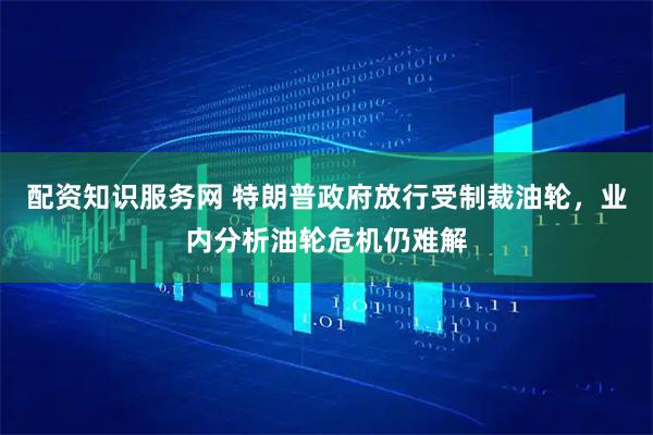 配资知识服务网 特朗普政府放行受制裁油轮，业内分析油轮危机仍难解