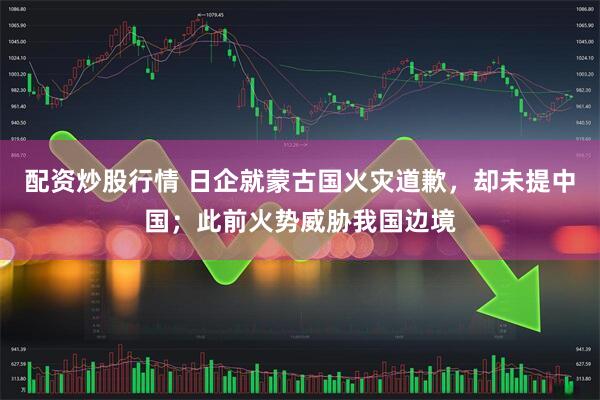 配资炒股行情 日企就蒙古国火灾道歉，却未提中国；此前火势威胁我国边境